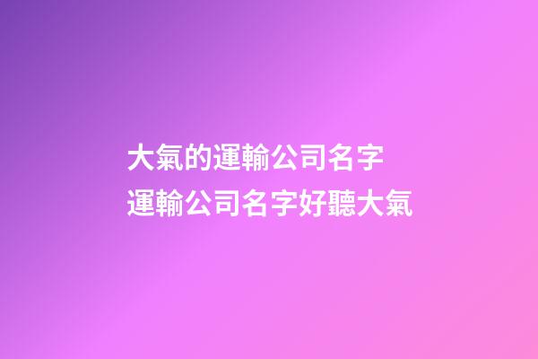 大氣的運輸公司名字 運輸公司名字好聽大氣-第1張-公司起名-玄機派